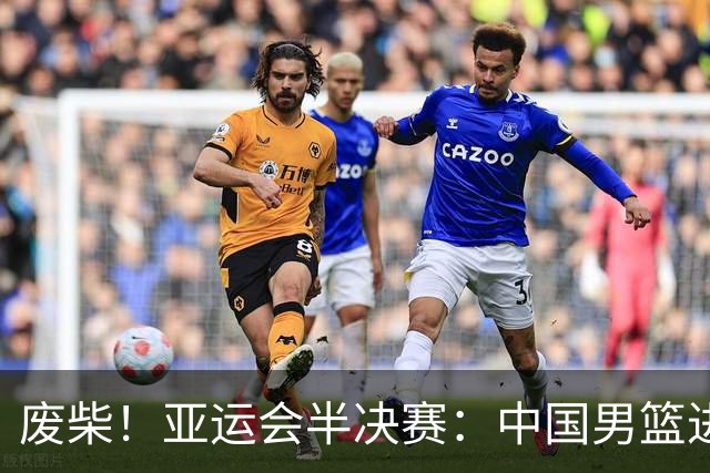 废柴！亚运会半决赛：中国男篮进攻断电 半场30-49落后日本男篮